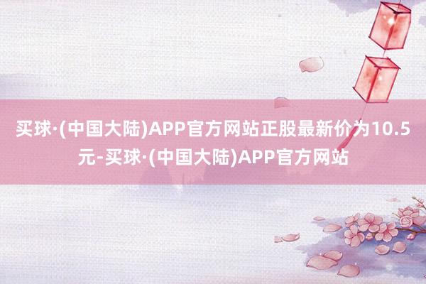 买球·(中国大陆)APP官方网站正股最新价为10.5元-买球·(中国大陆)APP官方网站