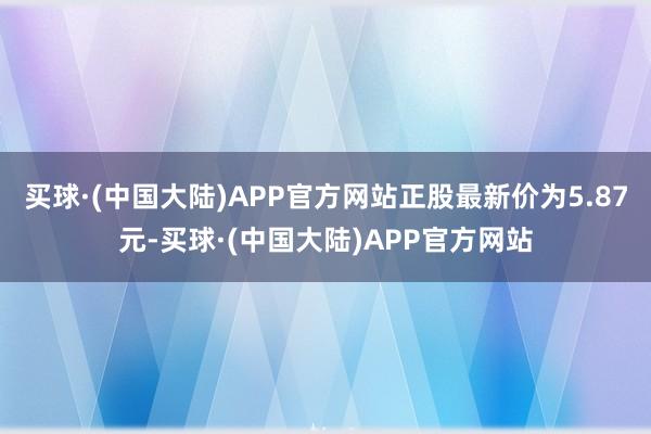 买球·(中国大陆)APP官方网站正股最新价为5.87元-买球·(中国大陆)APP官方网站