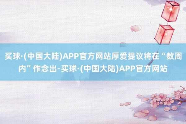 买球·(中国大陆)APP官方网站厚爱提议将在“数周内”作念出-买球·(中国大陆)APP官方网站