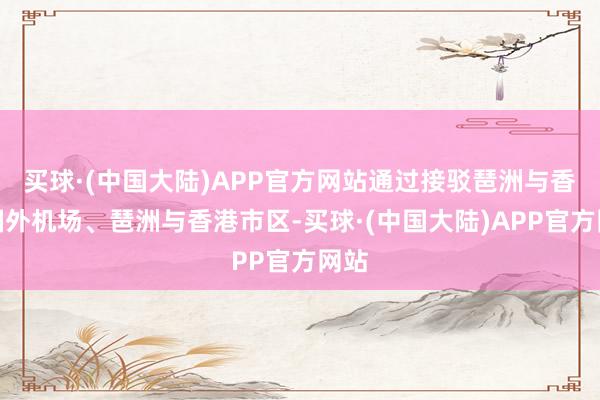 买球·(中国大陆)APP官方网站通过接驳琶洲与香港国外机场、琶洲与香港市区-买球·(中国大陆)APP官方网站