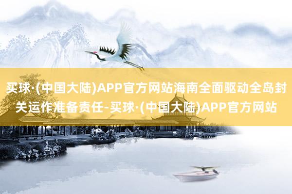 买球·(中国大陆)APP官方网站海南全面驱动全岛封关运作准备责任-买球·(中国大陆)APP官方网站