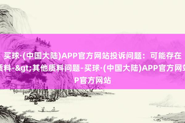 买球·(中国大陆)APP官方网站投诉问题：可能存在质料->其他质料问题-买球·(中国大陆)APP官方网站