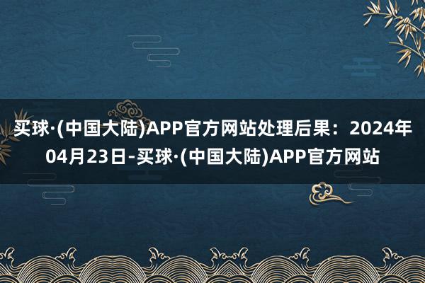 买球·(中国大陆)APP官方网站处理后果：2024年04月23日-买球·(中国大陆)APP官方网站