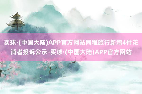 买球·(中国大陆)APP官方网站同程旅行新增4件花消者投诉公示-买球·(中国大陆)APP官方网站