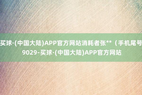 买球·(中国大陆)APP官方网站消耗者张**（手机尾号 9029-买球·(中国大陆)APP官方网站