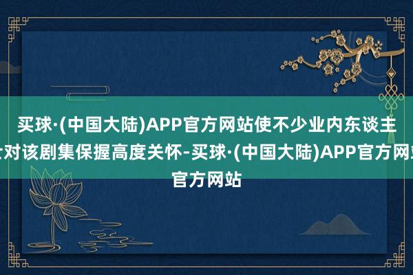 买球·(中国大陆)APP官方网站使不少业内东谈主士对该剧集保握高度关怀-买球·(中国大陆)APP官方网站