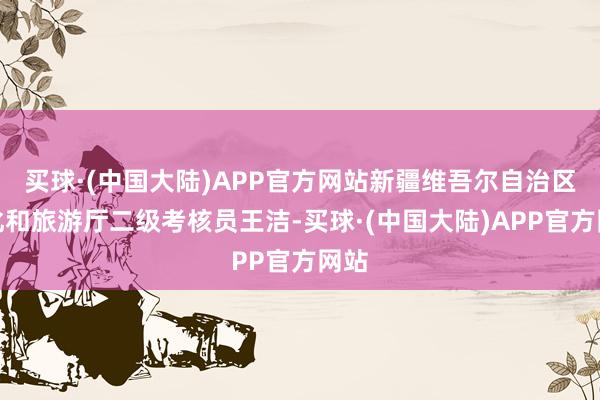 买球·(中国大陆)APP官方网站新疆维吾尔自治区文化和旅游厅二级考核员王洁-买球·(中国大陆)APP官方网站