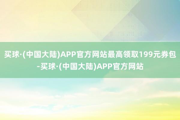 买球·(中国大陆)APP官方网站最高领取199元券包-买球·(中国大陆)APP官方网站