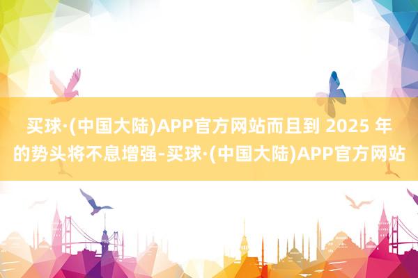 买球·(中国大陆)APP官方网站而且到 2025 年的势头将不息增强-买球·(中国大陆)APP官方网站