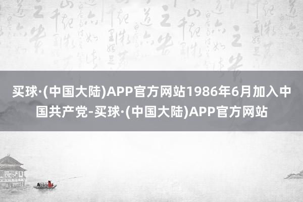 买球·(中国大陆)APP官方网站1986年6月加入中国共产党-买球·(中国大陆)APP官方网站