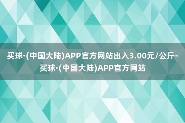 买球·(中国大陆)APP官方网站出入3.00元/公斤-买球·(中国大陆)APP官方网站