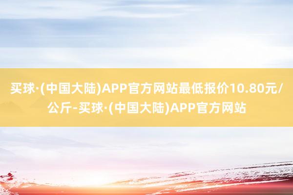 买球·(中国大陆)APP官方网站最低报价10.80元/公斤-买球·(中国大陆)APP官方网站