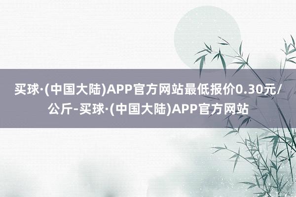 买球·(中国大陆)APP官方网站最低报价0.30元/公斤-买球·(中国大陆)APP官方网站