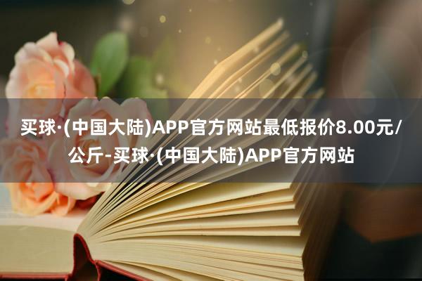 买球·(中国大陆)APP官方网站最低报价8.00元/公斤-买球·(中国大陆)APP官方网站