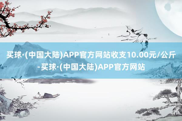 买球·(中国大陆)APP官方网站收支10.00元/公斤-买球·(中国大陆)APP官方网站