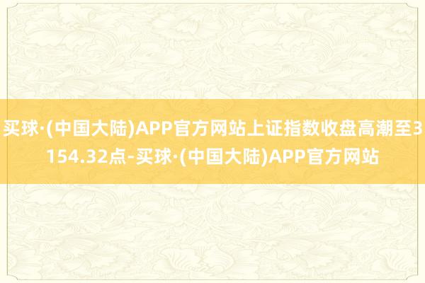 买球·(中国大陆)APP官方网站上证指数收盘高潮至3154.32点-买球·(中国大陆)APP官方网站