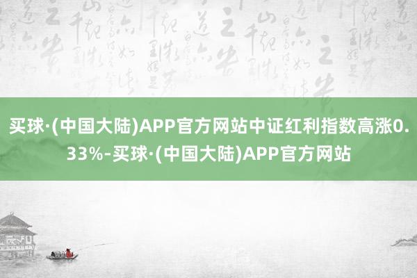 买球·(中国大陆)APP官方网站中证红利指数高涨0.33%-买球·(中国大陆)APP官方网站