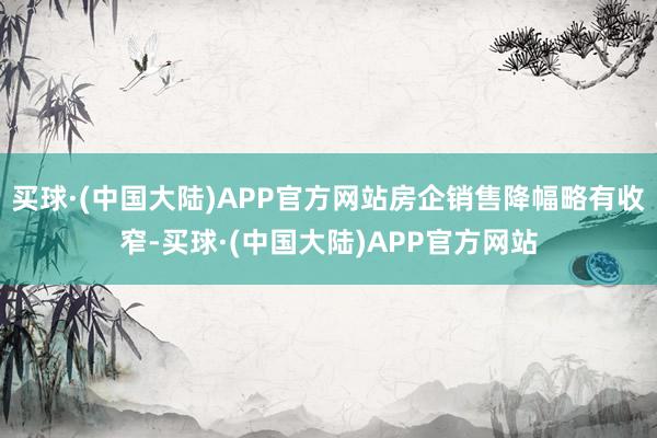 买球·(中国大陆)APP官方网站房企销售降幅略有收窄-买球·(中国大陆)APP官方网站