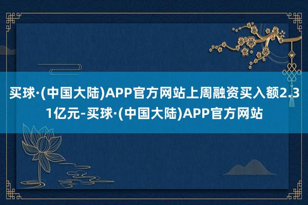 买球·(中国大陆)APP官方网站上周融资买入额2.31亿元-买球·(中国大陆)APP官方网站