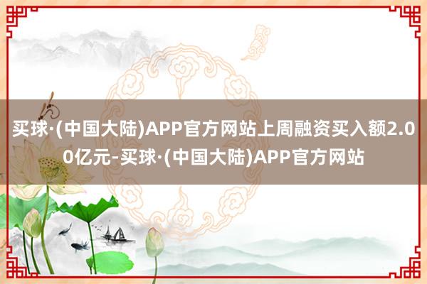 买球·(中国大陆)APP官方网站上周融资买入额2.00亿元-买球·(中国大陆)APP官方网站