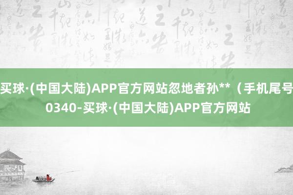 买球·(中国大陆)APP官方网站忽地者孙**（手机尾号 0340-买球·(中国大陆)APP官方网站