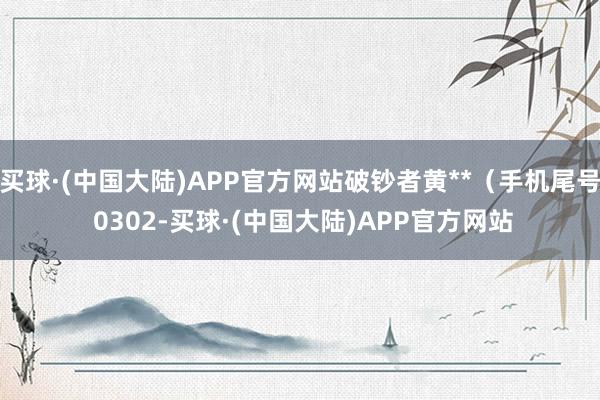 买球·(中国大陆)APP官方网站破钞者黄**（手机尾号 0302-买球·(中国大陆)APP官方网站