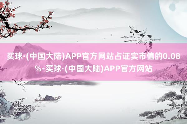 买球·(中国大陆)APP官方网站占证实市值的0.08%-买球·(中国大陆)APP官方网站