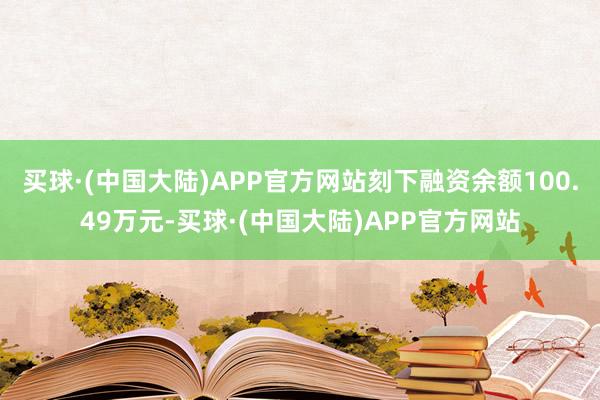 买球·(中国大陆)APP官方网站刻下融资余额100.49万元-买球·(中国大陆)APP官方网站