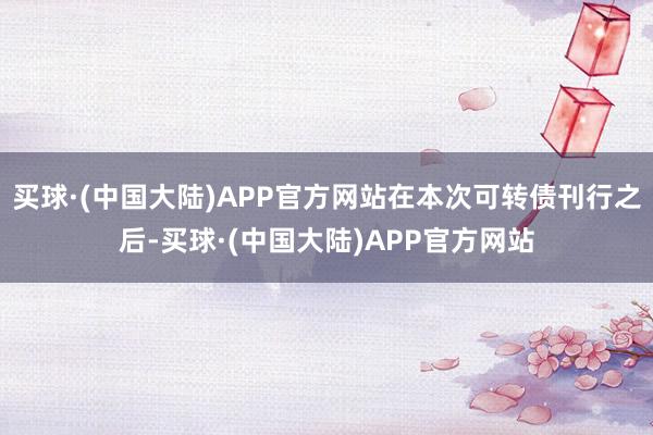 买球·(中国大陆)APP官方网站在本次可转债刊行之后-买球·(中国大陆)APP官方网站