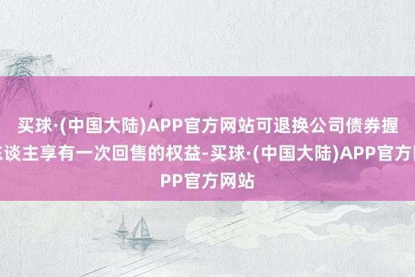 买球·(中国大陆)APP官方网站可退换公司债券握有东谈主享有一次回售的权益-买球·(中国大陆)APP官方网站