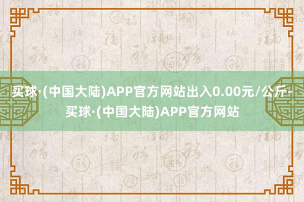 买球·(中国大陆)APP官方网站出入0.00元/公斤-买球·(中国大陆)APP官方网站