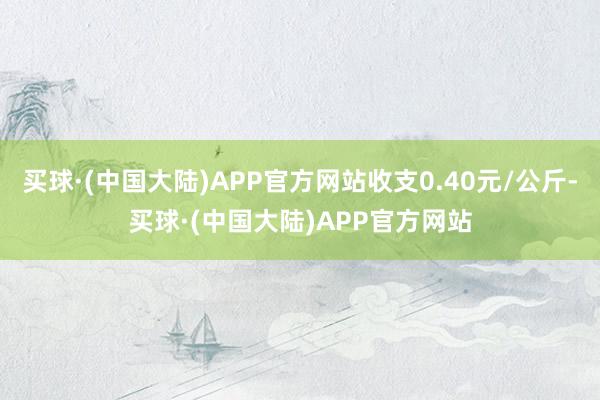 买球·(中国大陆)APP官方网站收支0.40元/公斤-买球·(中国大陆)APP官方网站