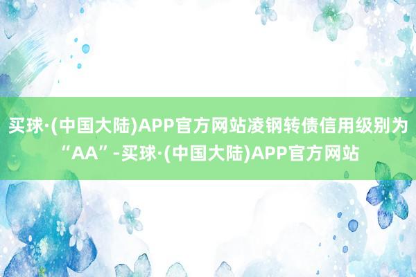 买球·(中国大陆)APP官方网站凌钢转债信用级别为“AA”-买球·(中国大陆)APP官方网站