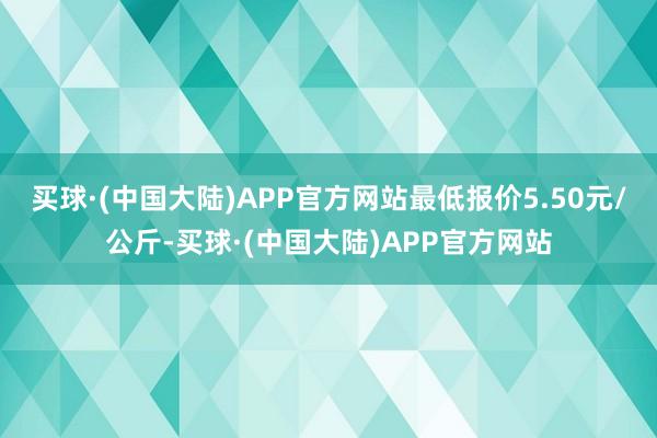 买球·(中国大陆)APP官方网站最低报价5.50元/公斤-买球·(中国大陆)APP官方网站