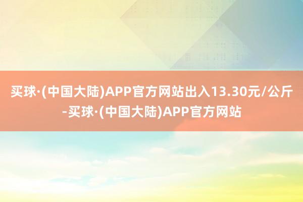 买球·(中国大陆)APP官方网站出入13.30元/公斤-买球·(中国大陆)APP官方网站