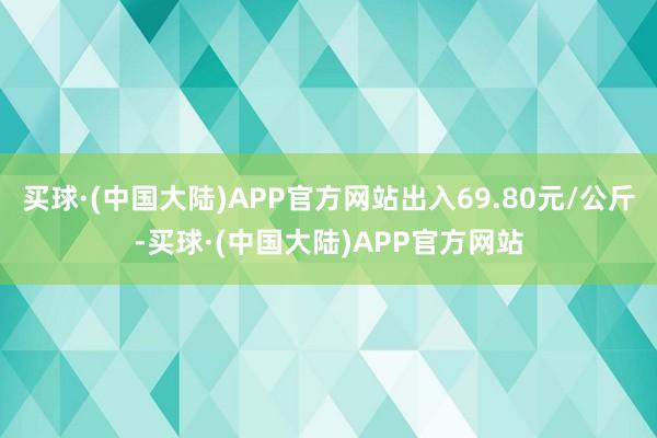 买球·(中国大陆)APP官方网站出入69.80元/公斤-买球·(中国大陆)APP官方网站