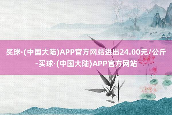 买球·(中国大陆)APP官方网站进出24.00元/公斤-买球·(中国大陆)APP官方网站