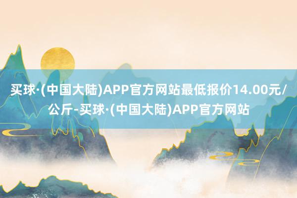 买球·(中国大陆)APP官方网站最低报价14.00元/公斤-买球·(中国大陆)APP官方网站