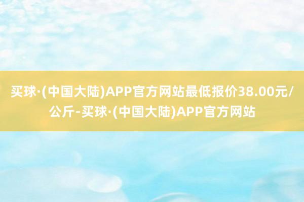 买球·(中国大陆)APP官方网站最低报价38.00元/公斤-买球·(中国大陆)APP官方网站