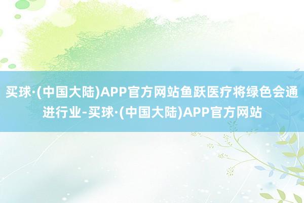 买球·(中国大陆)APP官方网站鱼跃医疗将绿色会通进行业-买球·(中国大陆)APP官方网站