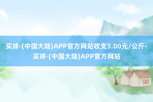 买球·(中国大陆)APP官方网站收支3.00元/公斤-买球·(中国大陆)APP官方网站