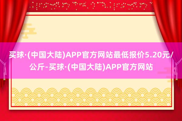 买球·(中国大陆)APP官方网站最低报价5.20元/公斤-买球·(中国大陆)APP官方网站