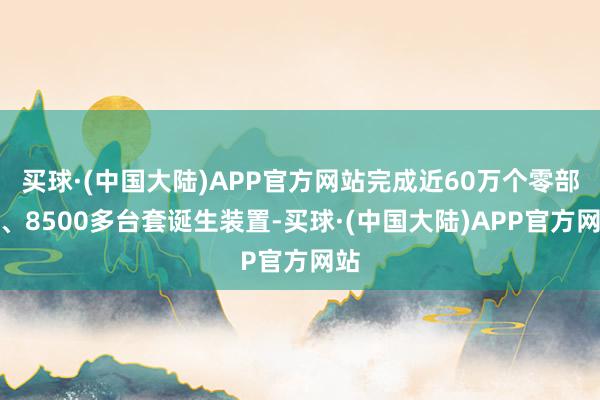 买球·(中国大陆)APP官方网站完成近60万个零部件、8500多台套诞生装置-买球·(中国大陆)APP官方网站