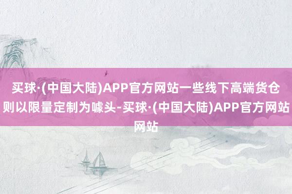 买球·(中国大陆)APP官方网站一些线下高端货仓则以限量定制为噱头-买球·(中国大陆)APP官方网站