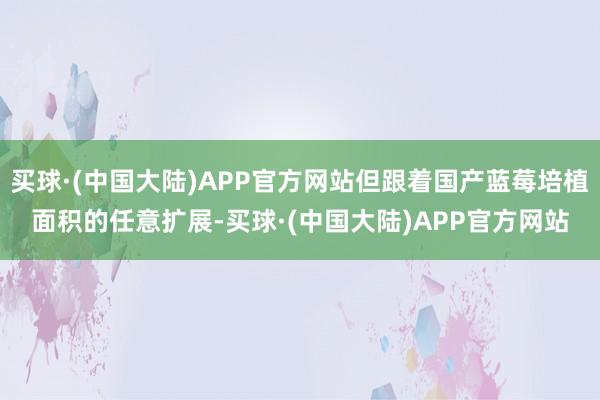 买球·(中国大陆)APP官方网站但跟着国产蓝莓培植面积的任意扩展-买球·(中国大陆)APP官方网站