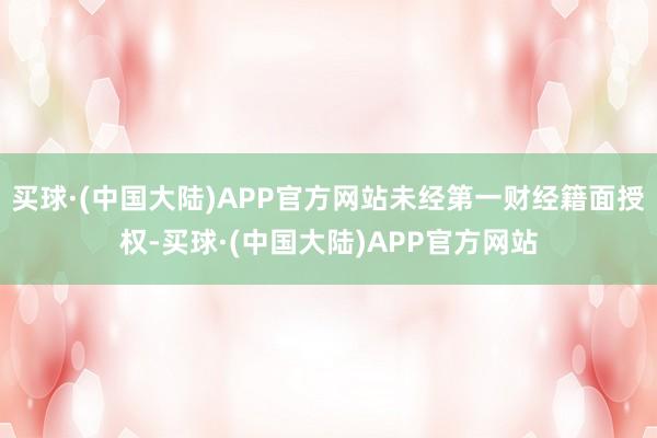 买球·(中国大陆)APP官方网站未经第一财经籍面授权-买球·(中国大陆)APP官方网站