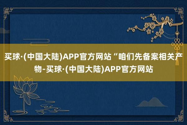 买球·(中国大陆)APP官方网站“咱们先备案相关产物-买球·(中国大陆)APP官方网站