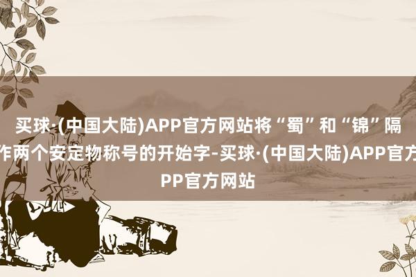 买球·(中国大陆)APP官方网站将“蜀”和“锦”隔离动作两个安定物称号的开始字-买球·(中国大陆)APP官方网站