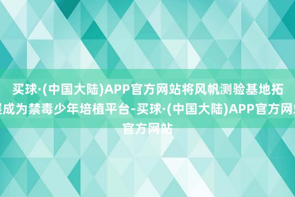 买球·(中国大陆)APP官方网站将风帆测验基地拓展成为禁毒少年培植平台-买球·(中国大陆)APP官方网站