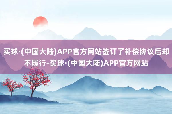 买球·(中国大陆)APP官方网站签订了补偿协议后却不履行-买球·(中国大陆)APP官方网站